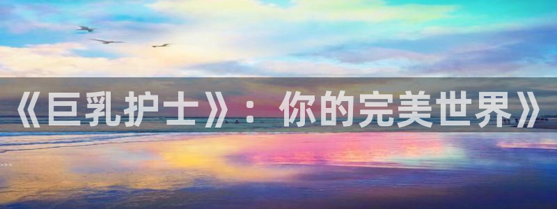 51动漫软件免费：《巨乳护士》：你的完美世界》