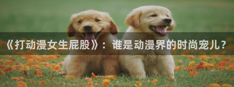 51动漫网页版：《打动漫女生屁股》：谁是动漫界的时尚宠儿？